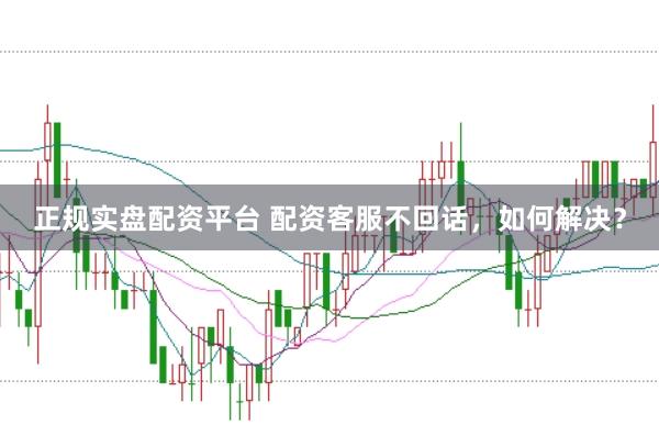 正规实盘配资平台 配资客服不回话，如何解决？