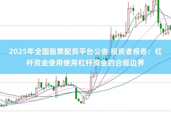 2025年全国股票配资平台公告 投资者报告：杠杆资金使用使用杠杆资金的合规边界