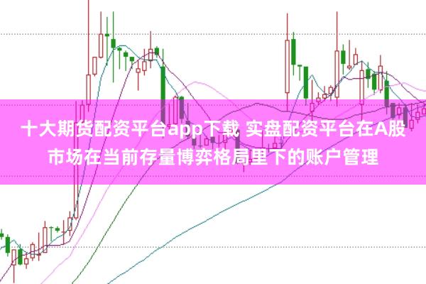 十大期货配资平台app下载 实盘配资平台在A股市场在当前存量博弈格局里下的账户管理