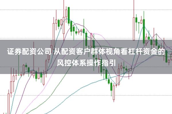 证券配资公司 从配资客户群体视角看杠杆资金的风控体系操作指引