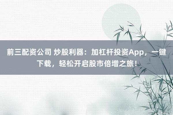 前三配资公司 炒股利器：加杠杆投资App，一键下载，轻松开启股市倍增之旅！