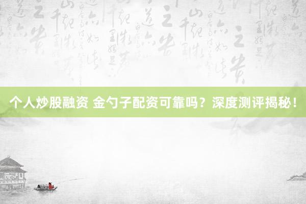 个人炒股融资 金勺子配资可靠吗？深度测评揭秘！