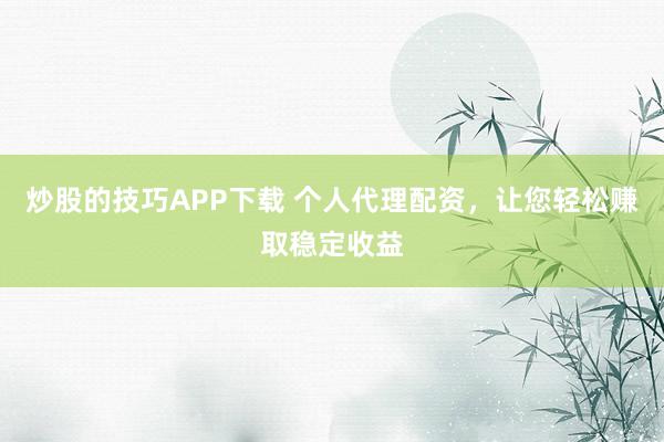 炒股的技巧APP下载 个人代理配资，让您轻松赚取稳定收益