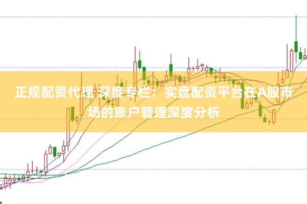 正规配资代理 深度专栏：实盘配资平台在A股市场的账户管理深度分析