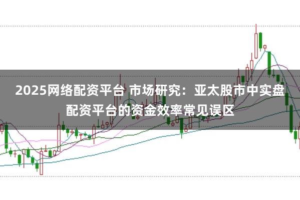 2025网络配资平台 市场研究：亚太股市中实盘配资平台的资金效率常见误区