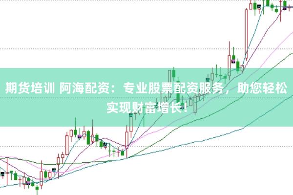 期货培训 阿海配资：专业股票配资服务，助您轻松实现财富增长！